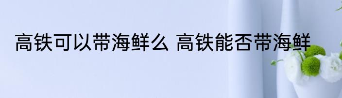 高铁可以带海鲜么 高铁能否带海鲜