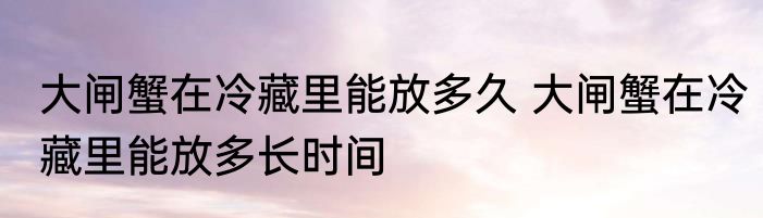 大闸蟹在冷藏里能放多久 大闸蟹在冷藏里能放多长时间