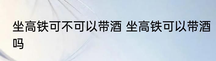 坐高铁可不可以带酒 坐高铁可以带酒吗