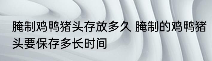 腌制鸡鸭猪头存放多久 腌制的鸡鸭猪头要保存多长时间