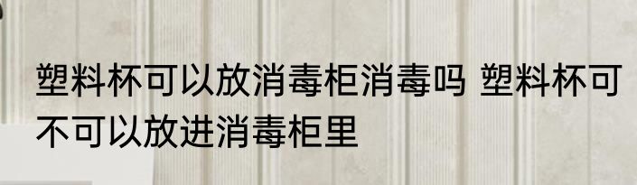 塑料杯可以放消毒柜消毒吗 塑料杯可不可以放进消毒柜里