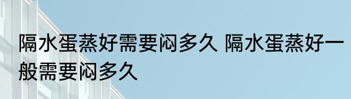 隔水蛋蒸好需要闷多久 隔水蛋蒸好一般需要闷多久