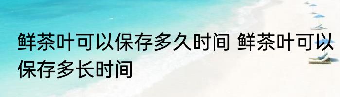 鲜茶叶可以保存多久时间 鲜茶叶可以保存多长时间