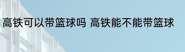 高铁可以带篮球吗 高铁能不能带篮球