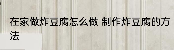 在家做炸豆腐怎么做 制作炸豆腐的方法