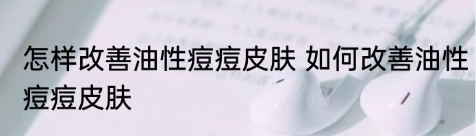 怎样改善油性痘痘皮肤 如何改善油性痘痘皮肤