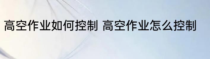高空作业如何控制 高空作业怎么控制