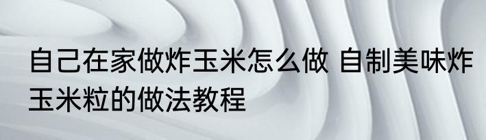 自己在家做炸玉米怎么做 自制美味炸玉米粒的做法教程