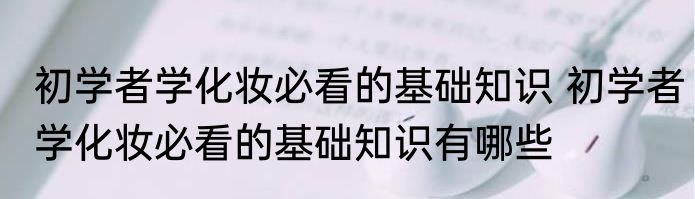 初学者学化妆必看的基础知识 初学者学化妆必看的基础知识有哪些