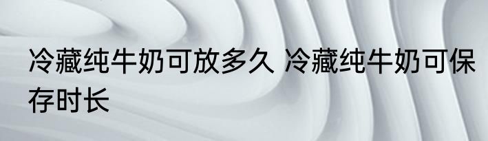 冷藏纯牛奶可放多久 冷藏纯牛奶可保存时长