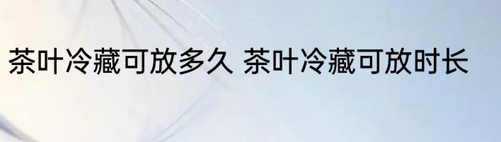 茶叶冷藏可放多久 茶叶冷藏可放时长