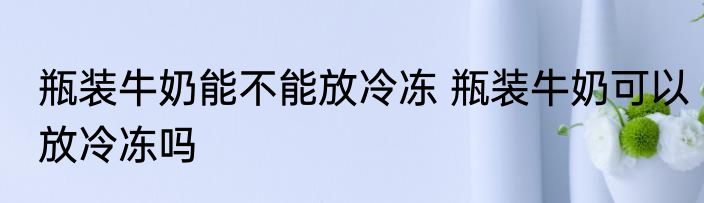 瓶装牛奶能不能放冷冻 瓶装牛奶可以放冷冻吗