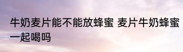 牛奶麦片能不能放蜂蜜 麦片牛奶蜂蜜一起喝吗