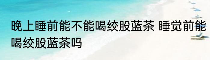 晚上睡前能不能喝绞股蓝茶 睡觉前能喝绞股蓝茶吗
