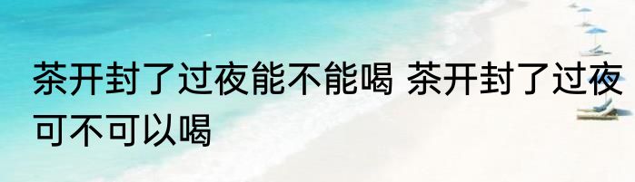 茶开封了过夜能不能喝 茶开封了过夜可不可以喝