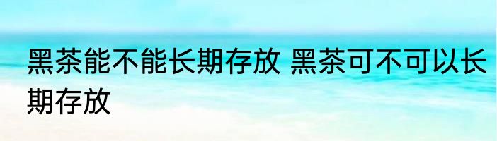 黑茶能不能长期存放 黑茶可不可以长期存放