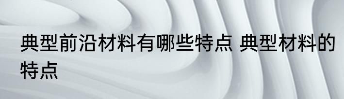 典型前沿材料有哪些特点 典型材料的特点