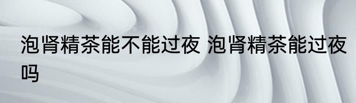 泡肾精茶能不能过夜 泡肾精茶能过夜吗