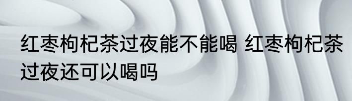 红枣枸杞茶过夜能不能喝 红枣枸杞茶过夜还可以喝吗