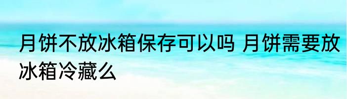 月饼不放冰箱保存可以吗 月饼需要放冰箱冷藏么