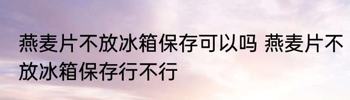 燕麦片不放冰箱保存可以吗 燕麦片不放冰箱保存行不行