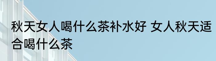 秋天女人喝什么茶补水好 女人秋天适合喝什么茶