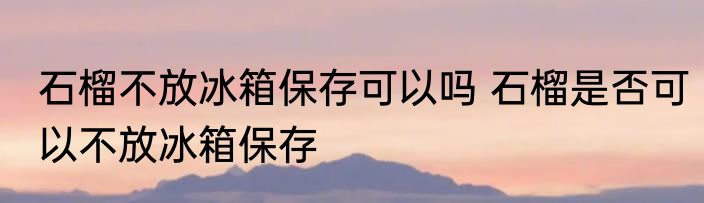 石榴不放冰箱保存可以吗 石榴是否可以不放冰箱保存