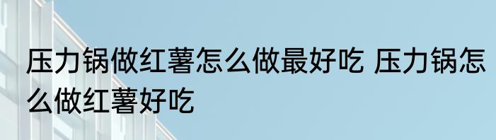 压力锅做红薯怎么做最好吃 压力锅怎么做红薯好吃