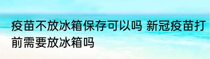 疫苗不放冰箱保存可以吗 新冠疫苗打前需要放冰箱吗