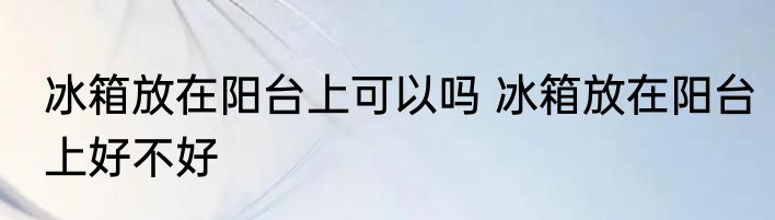 冰箱放在阳台上可以吗 冰箱放在阳台上好不好