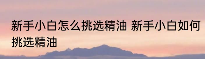 新手小白怎么挑选精油 新手小白如何挑选精油