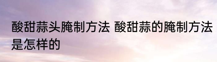 酸甜蒜头腌制方法 酸甜蒜的腌制方法是怎样的
