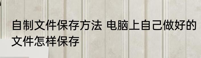 自制文件保存方法 电脑上自己做好的文件怎样保存