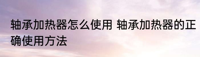 轴承加热器怎么使用 轴承加热器的正确使用方法