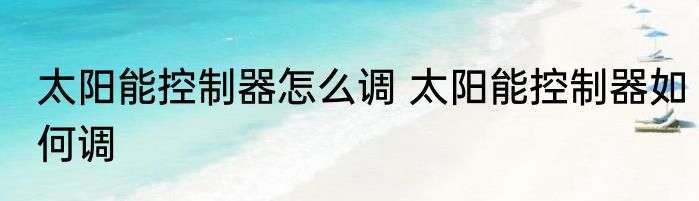 太阳能控制器怎么调 太阳能控制器如何调