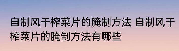 自制风干榨菜片的腌制方法 自制风干榨菜片的腌制方法有哪些