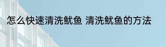 怎么快速清洗鱿鱼 清洗鱿鱼的方法
