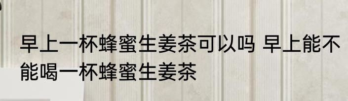 早上一杯蜂蜜生姜茶可以吗 早上能不能喝一杯蜂蜜生姜茶