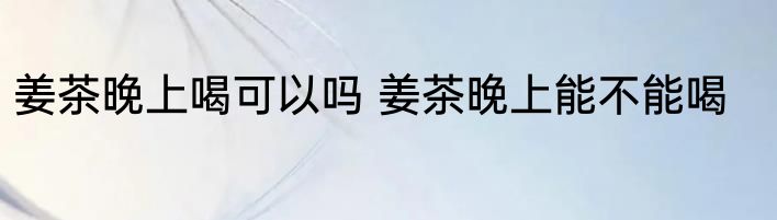 姜茶晚上喝可以吗 姜茶晚上能不能喝
