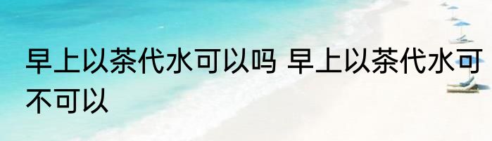 早上以茶代水可以吗 早上以茶代水可不可以