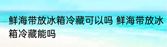 鲜海带放冰箱冷藏可以吗 鲜海带放冰箱冷藏能吗