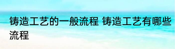 铸造工艺的一般流程 铸造工艺有哪些流程