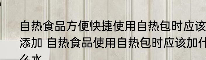 自热食品方便快捷使用自热包时应该添加 自热食品使用自热包时应该加什么水