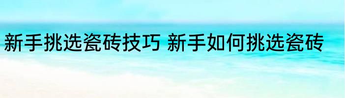 新手挑选瓷砖技巧 新手如何挑选瓷砖