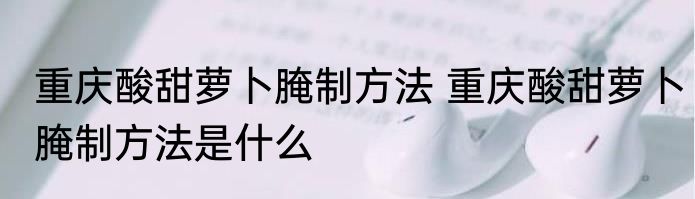 重庆酸甜萝卜腌制方法 重庆酸甜萝卜腌制方法是什么