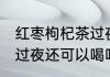 红枣枸杞茶过夜能不能喝 红枣枸杞茶过夜还可以喝吗