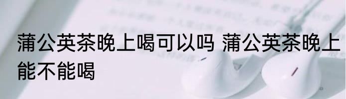 蒲公英茶晚上喝可以吗 蒲公英茶晚上能不能喝