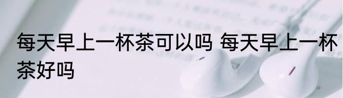 每天早上一杯茶可以吗 每天早上一杯茶好吗