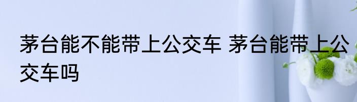 茅台能不能带上公交车 茅台能带上公交车吗