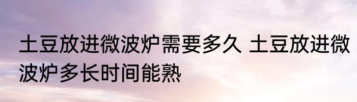 土豆放进微波炉需要多久 土豆放进微波炉多长时间能熟